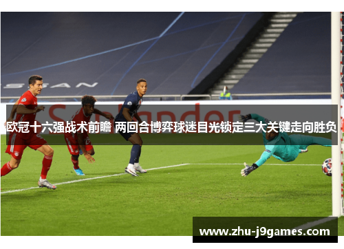 欧冠十六强战术前瞻 两回合博弈球迷目光锁定三大关键走向胜负