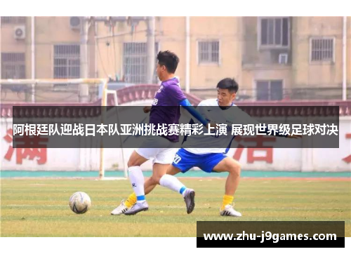 阿根廷队迎战日本队亚洲挑战赛精彩上演 展现世界级足球对决
