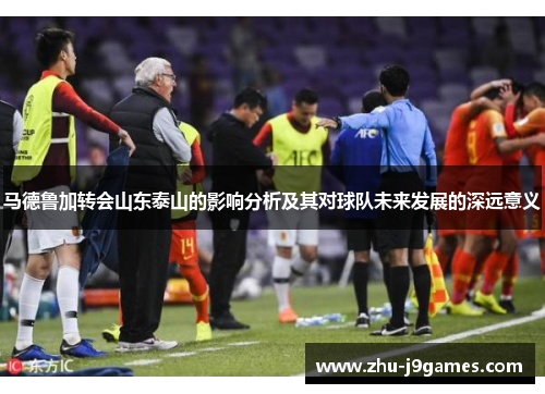 马德鲁加转会山东泰山的影响分析及其对球队未来发展的深远意义
