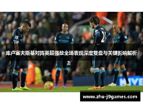 库卢塞夫斯基对阵英超强敌全场表现深度复盘与关键影响解析 库卢塞夫斯基对阵英超强敌全场表现深度复盘与关键影响解析