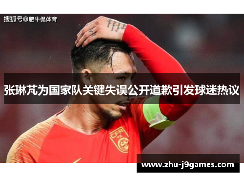 张琳芃为国家队关键失误公开道歉引发球迷热议 张琳芃为国家队关键失误公开道歉引发球迷热议