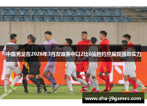 中国男足在2026年3月友谊赛中以2比0战胜约旦展现强劲实力 中国男足在2026年3月友谊赛中以2比0战胜约旦展现强劲实力